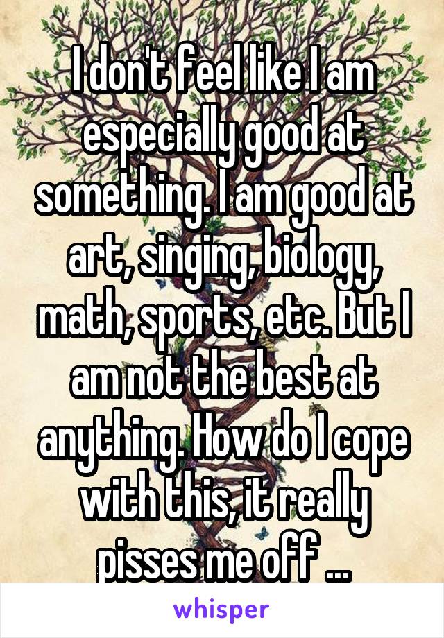 I don't feel like I am especially good at something. I am good at art, singing, biology, math, sports, etc. But I am not the best at anything. How do I cope with this, it really pisses me off ...