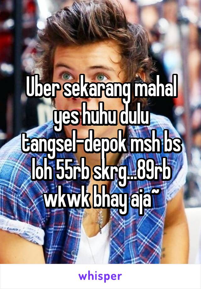 Uber sekarang mahal yes huhu dulu tangsel-depok msh bs loh 55rb skrg...89rb wkwk bhay aja~