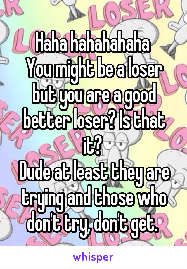 Haha hahahahaha 
You might be a loser but you are a good better loser? Is that it? 
Dude at least they are trying and those who don't try, don't get. 