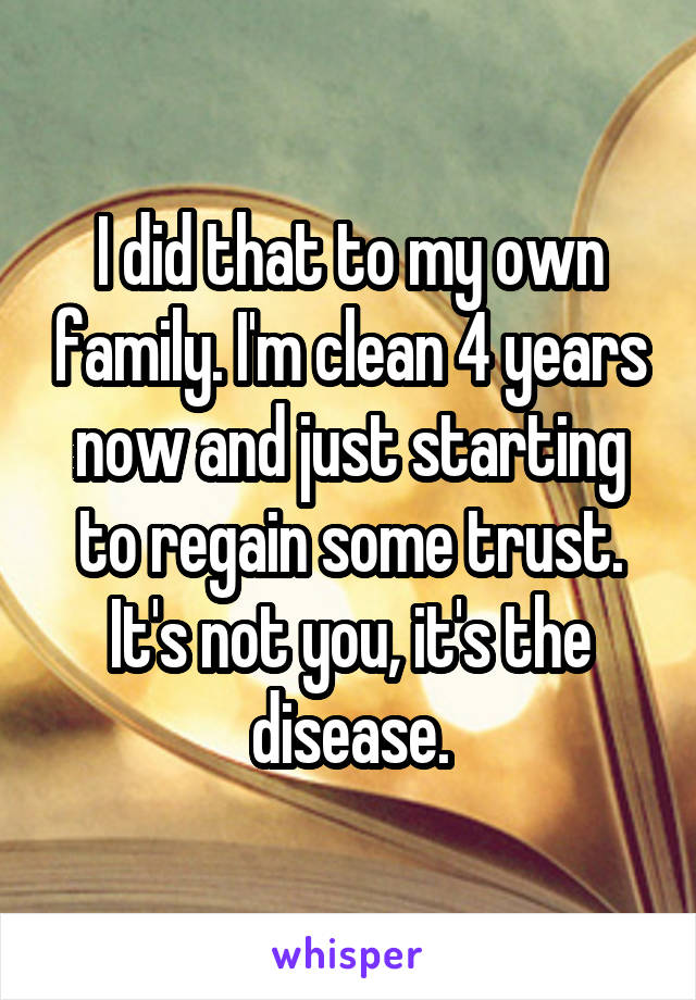 I did that to my own family. I'm clean 4 years now and just starting to regain some trust. It's not you, it's the disease.