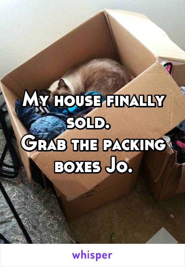 My house finally sold.  
Grab the packing boxes Jo.