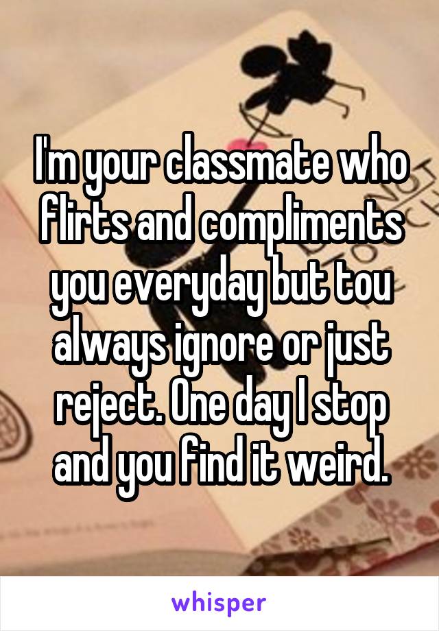 I'm your classmate who flirts and compliments you everyday but tou always ignore or just reject. One day I stop and you find it weird.