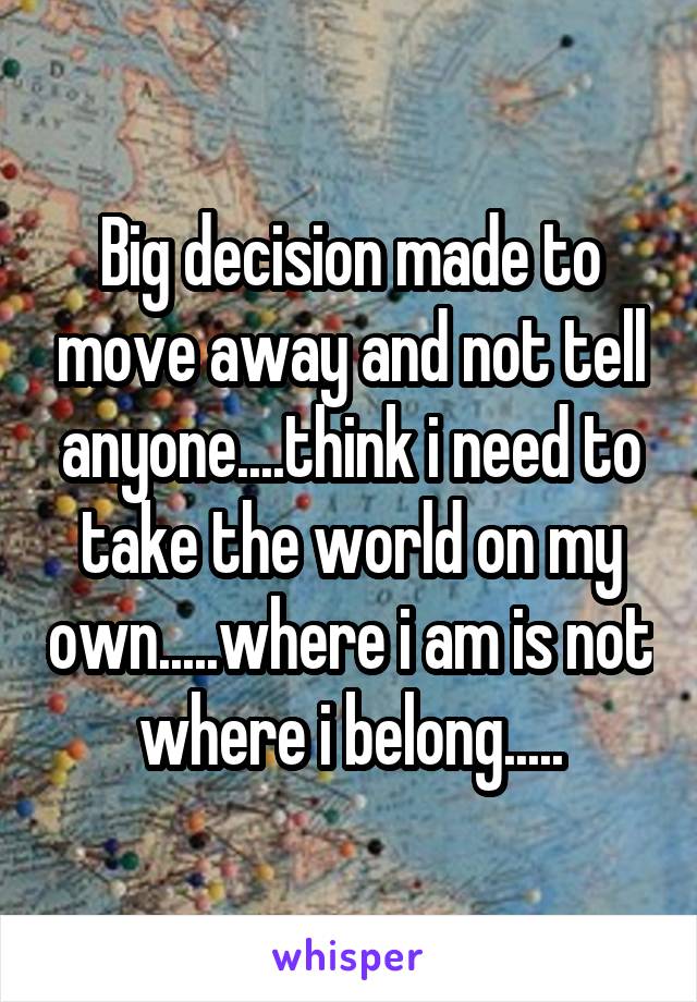 Big decision made to move away and not tell anyone....think i need to take the world on my own.....where i am is not where i belong.....