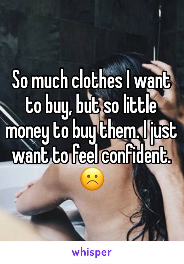 So much clothes I want to buy, but so little money to buy them. I just want to feel confident. ☹️