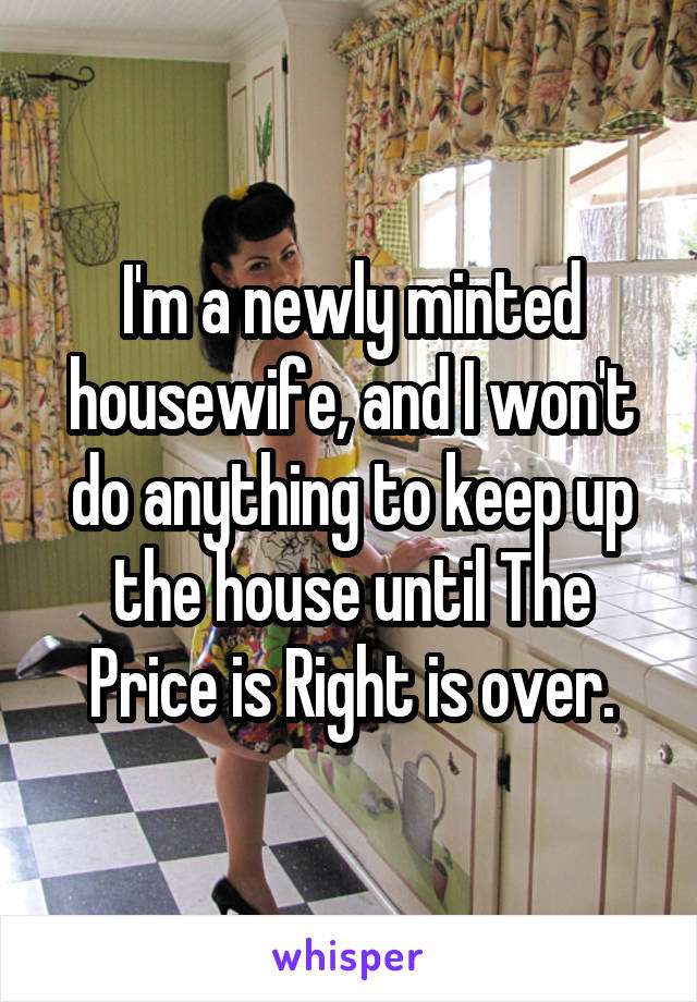 I'm a newly minted housewife, and I won't do anything to keep up the house until The Price is Right is over.