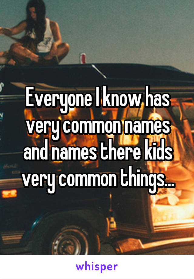 Everyone I know has very common names and names there kids very common things...