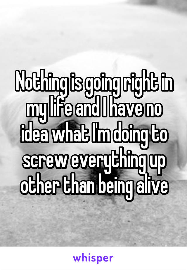 Nothing is going right in my life and I have no idea what I'm doing to screw everything up other than being alive