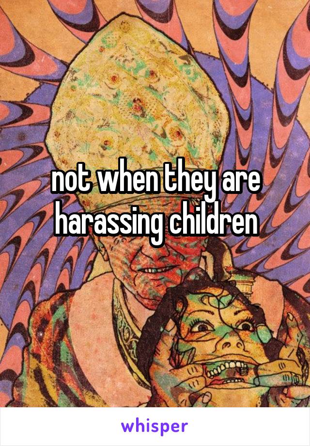 not when they are harassing children
