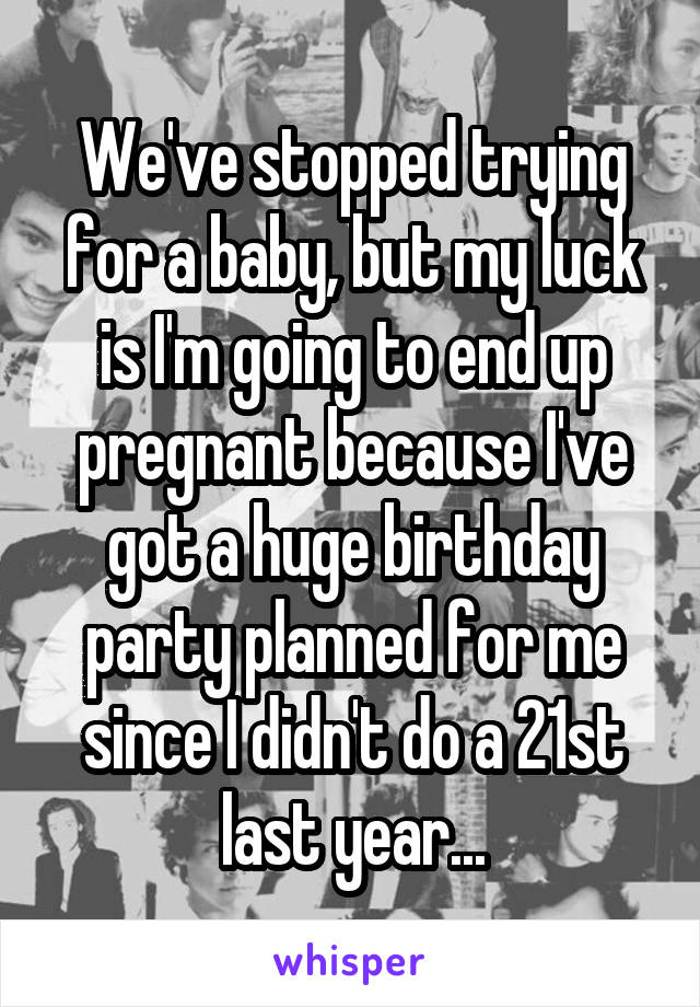 We've stopped trying for a baby, but my luck is I'm going to end up pregnant because I've got a huge birthday party planned for me since I didn't do a 21st last year...