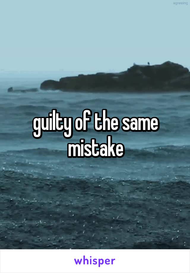 
guilty of the same mistake