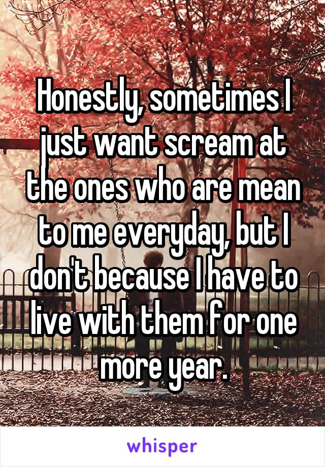 Honestly, sometimes I just want scream at the ones who are mean to me everyday, but I don't because I have to live with them for one more year.