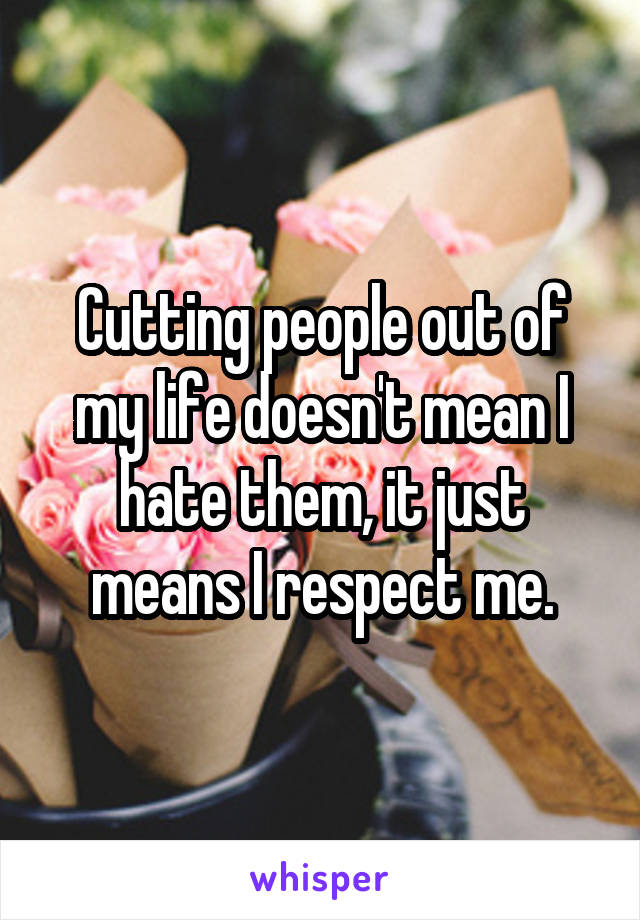 Cutting people out of my life doesn't mean I hate them, it just means I respect me.