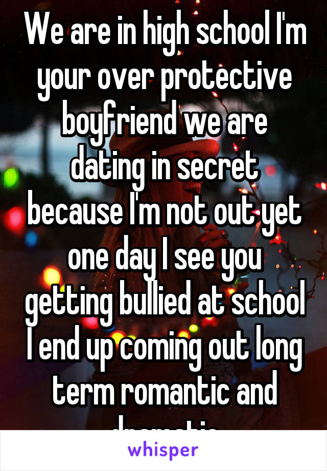 We are in high school I'm your over protective boyfriend we are dating in secret because I'm not out yet one day I see you getting bullied at school I end up coming out long term romantic and dramatic