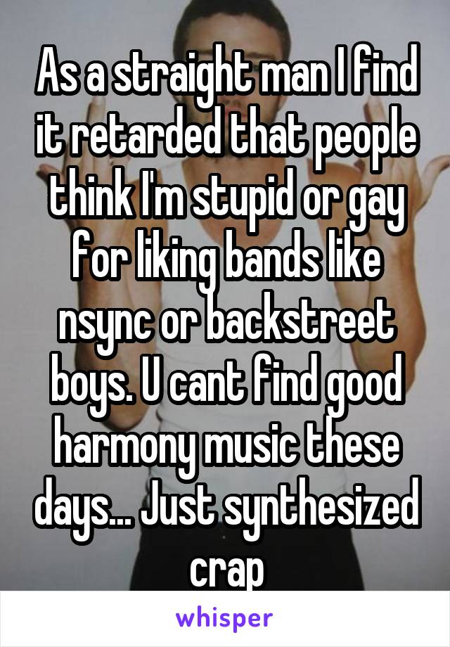 As a straight man I find it retarded that people think I'm stupid or gay for liking bands like nsync or backstreet boys. U cant find good harmony music these days... Just synthesized crap