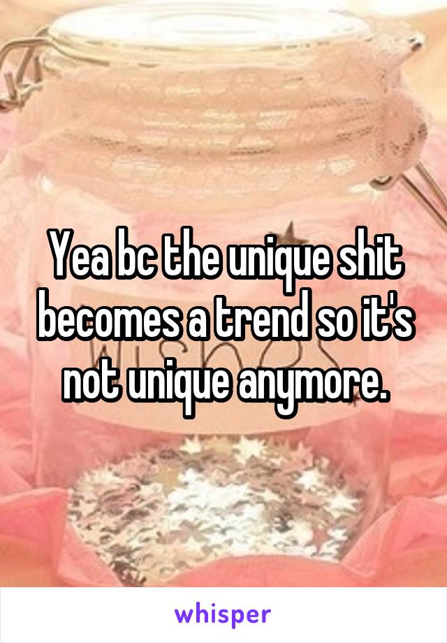 Yea bc the unique shit becomes a trend so it's not unique anymore.