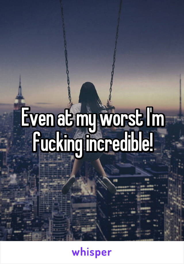 Even at my worst I'm fucking incredible!