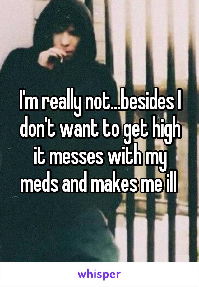 I'm really not...besides I don't want to get high it messes with my meds and makes me ill 