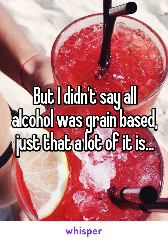 But I didn't say all alcohol was grain based, just that a lot of it is...