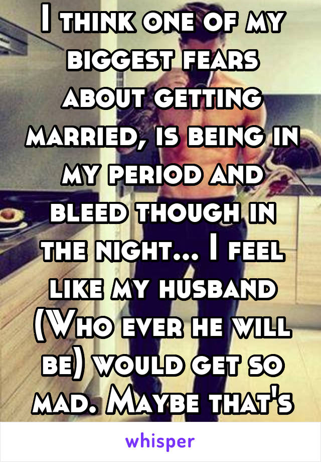 I think one of my biggest fears about getting married, is being in my period and bleed though in the night... I feel like my husband (Who ever he will be) would get so mad. Maybe that's why I'm single