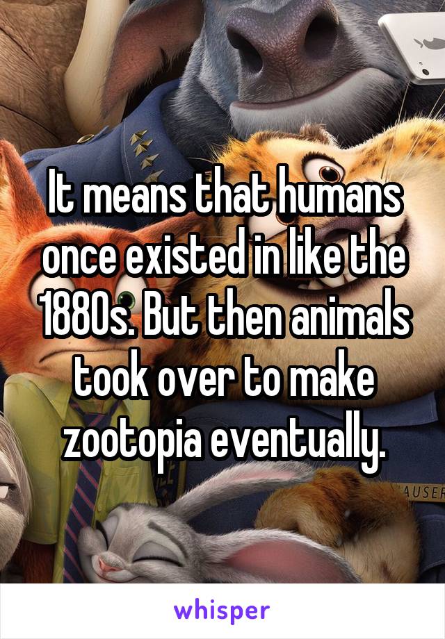 It means that humans once existed in like the 1880s. But then animals took over to make zootopia eventually.