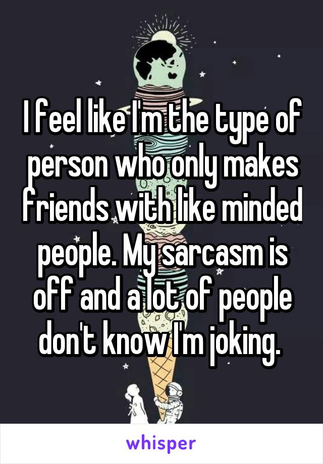 I feel like I'm the type of person who only makes friends with like minded people. My sarcasm is off and a lot of people don't know I'm joking. 