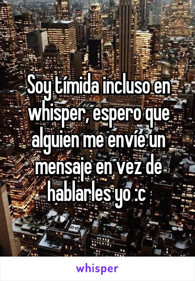 Soy tímida incluso en whisper, espero que alguien me envíe un mensaje en vez de hablarles yo :c 