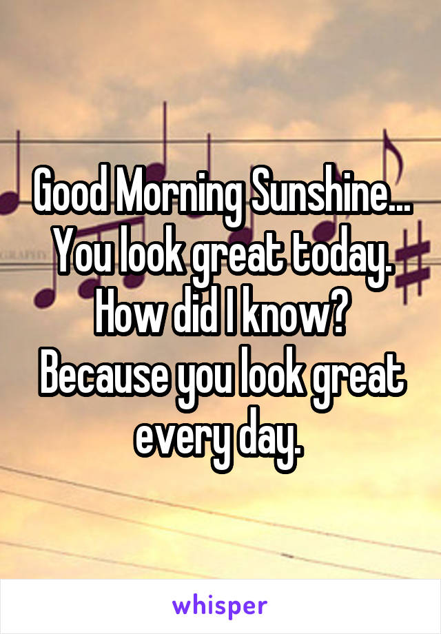 Good Morning Sunshine... You look great today. How did I know? Because you look great every day. 