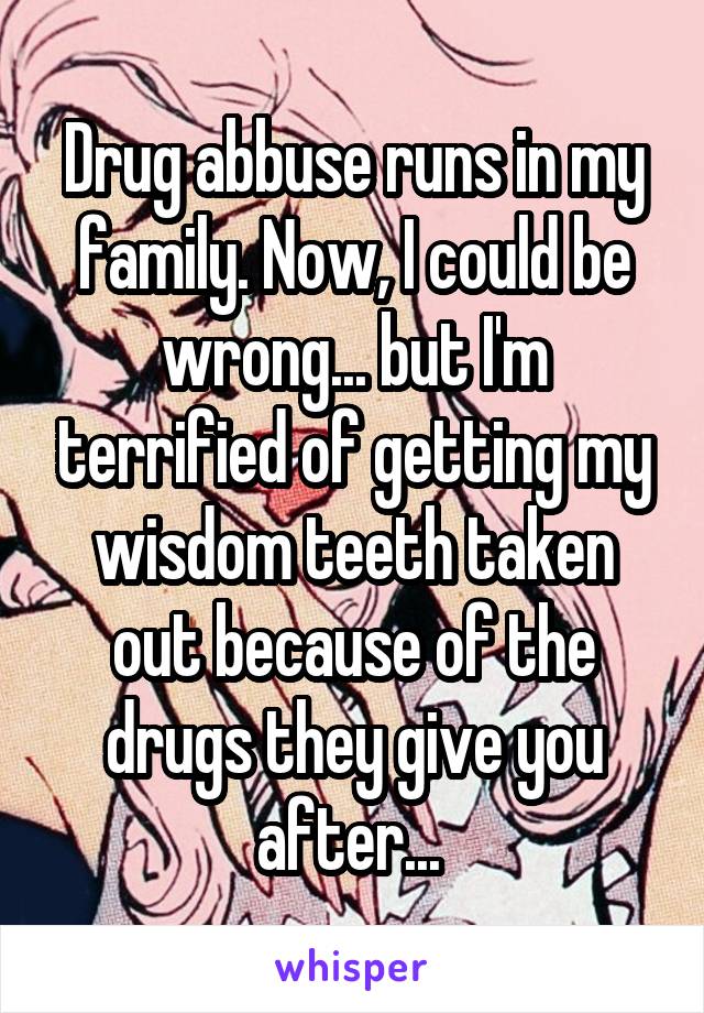 Drug abbuse runs in my family. Now, I could be wrong... but I'm terrified of getting my wisdom teeth taken out because of the drugs they give you after... 