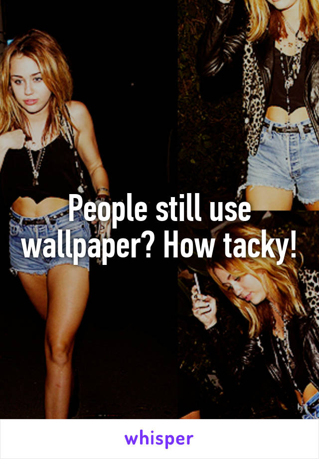 People still use wallpaper? How tacky!