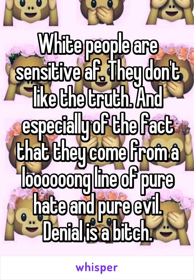 White people are sensitive af. They don't like the truth. And especially of the fact that they come from a loooooong line of pure hate and pure evil. Denial is a bitch.