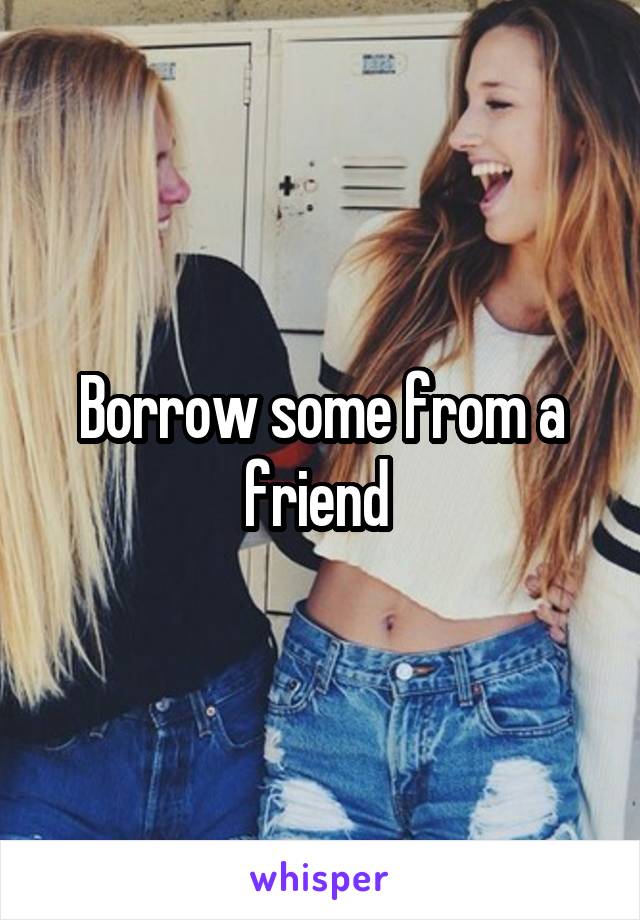 Borrow some from a friend 