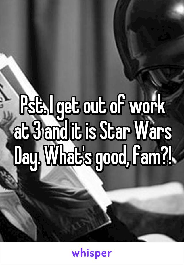 Pst. I get out of work at 3 and it is Star Wars Day. What's good, fam?!