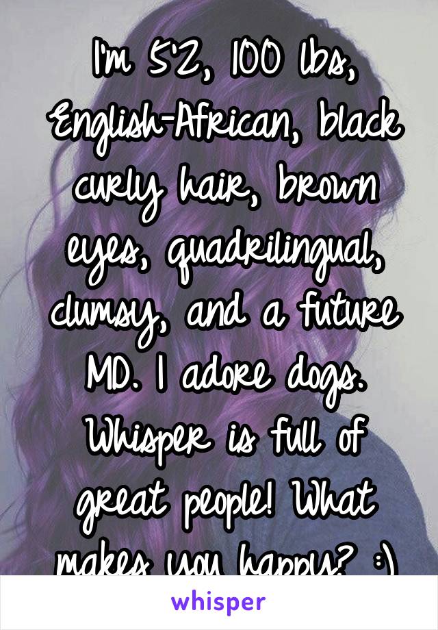 I'm 5'2, 100 lbs, English-African, black curly hair, brown eyes, quadrilingual, clumsy, and a future MD. I adore dogs. Whisper is full of great people! What makes you happy? :)