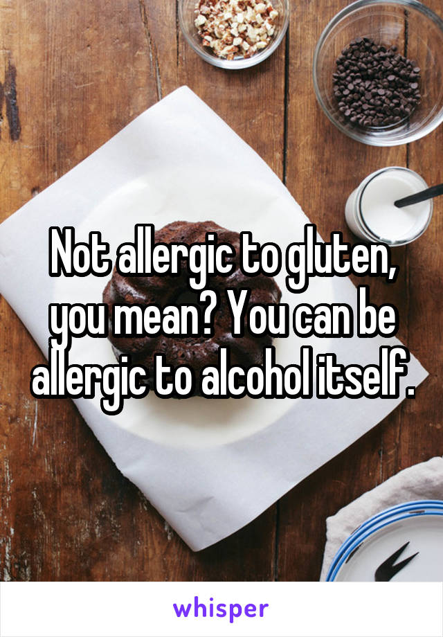 Not allergic to gluten, you mean? You can be allergic to alcohol itself.