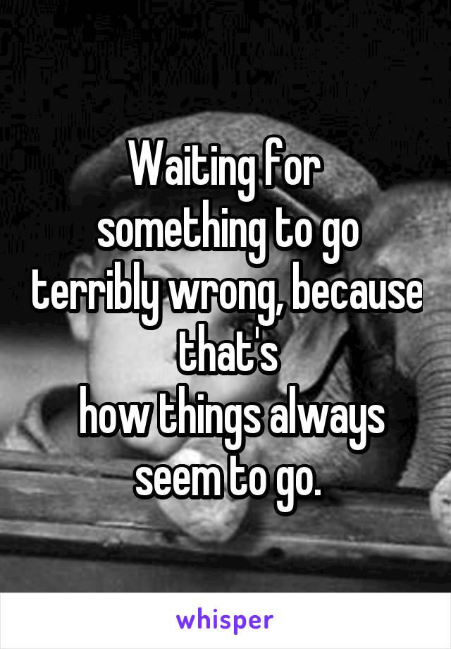 Waiting for 
something to go terribly wrong, because that's
 how things always seem to go.