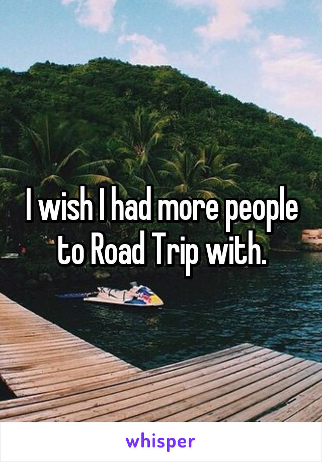 I wish I had more people to Road Trip with.