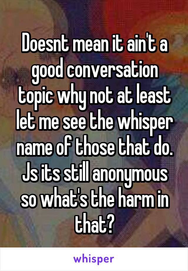 Doesnt mean it ain't a good conversation topic why not at least let me see the whisper name of those that do. Js its still anonymous so what's the harm in that?