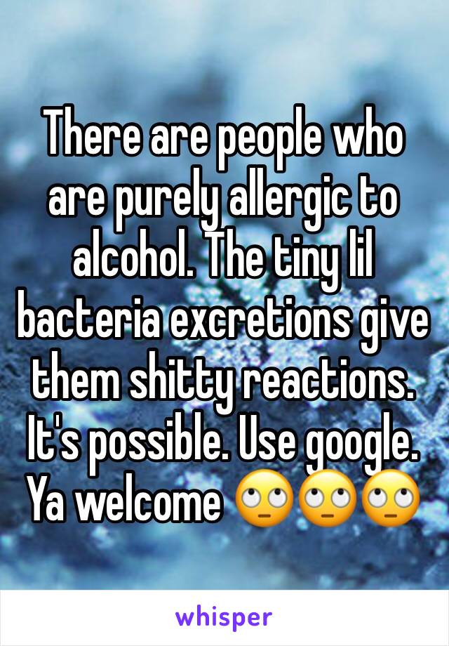 There are people who are purely allergic to alcohol. The tiny lil bacteria excretions give them shitty reactions. It's possible. Use google. Ya welcome 🙄🙄🙄