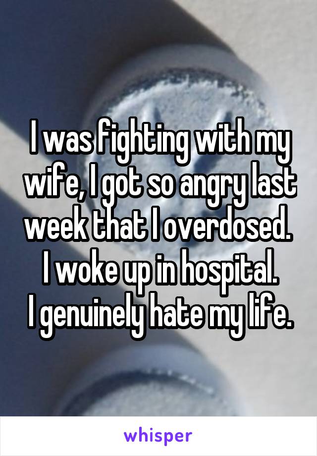 I was fighting with my wife, I got so angry last week that I overdosed. 
I woke up in hospital.
I genuinely hate my life.