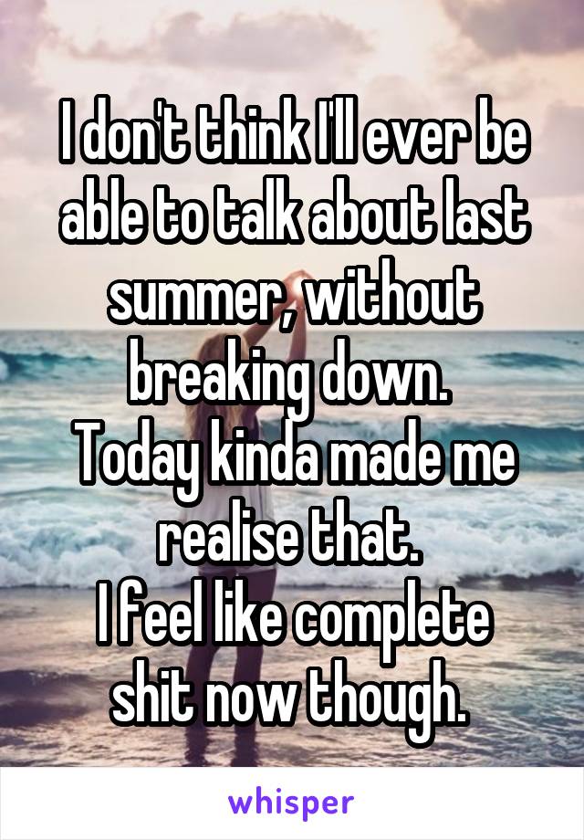 I don't think I'll ever be able to talk about last summer, without breaking down. 
Today kinda made me realise that. 
I feel like complete shit now though. 