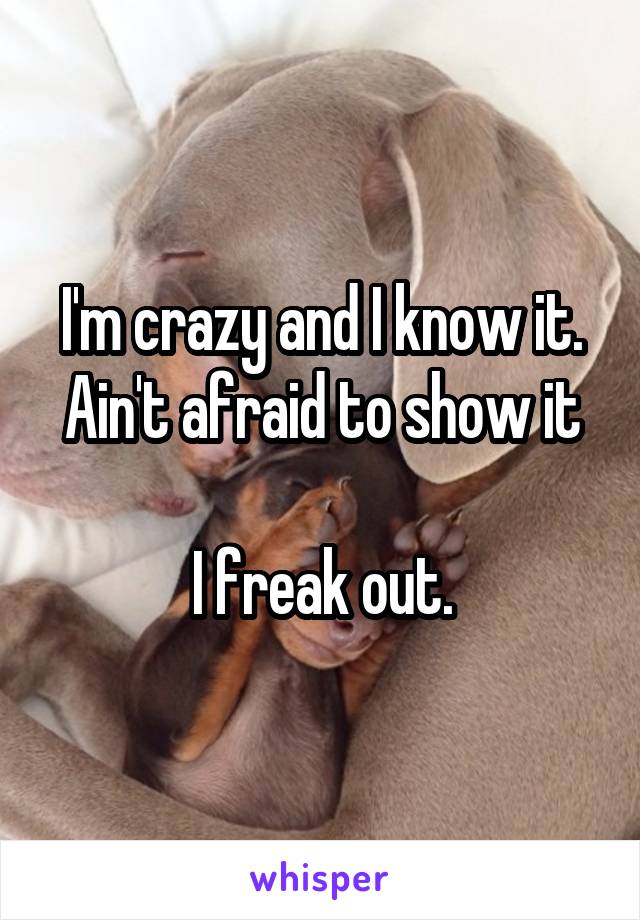 I'm crazy and I know it.
Ain't afraid to show it

I freak out.