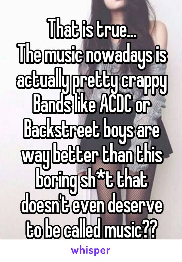 That is true...
The music nowadays is actually pretty crappy
Bands like ACDC or Backstreet boys are way better than this boring sh*t that doesn't even deserve to be called music😄😂