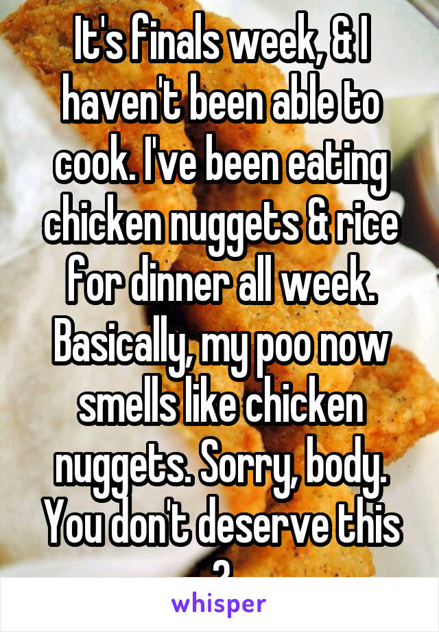 It's finals week, & I haven't been able to cook. I've been eating chicken nuggets & rice for dinner all week. Basically, my poo now smells like chicken nuggets. Sorry, body. You don't deserve this
😔