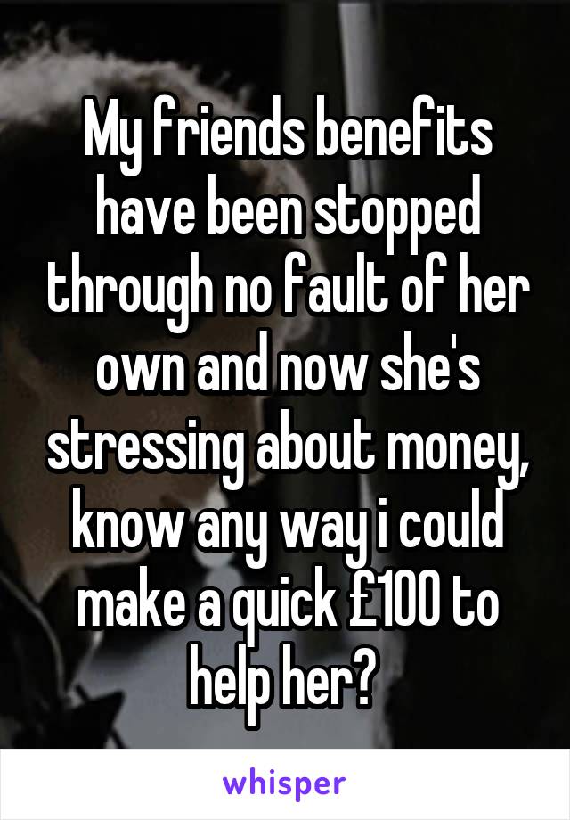 My friends benefits have been stopped through no fault of her own and now she's stressing about money, know any way i could make a quick £100 to help her? 