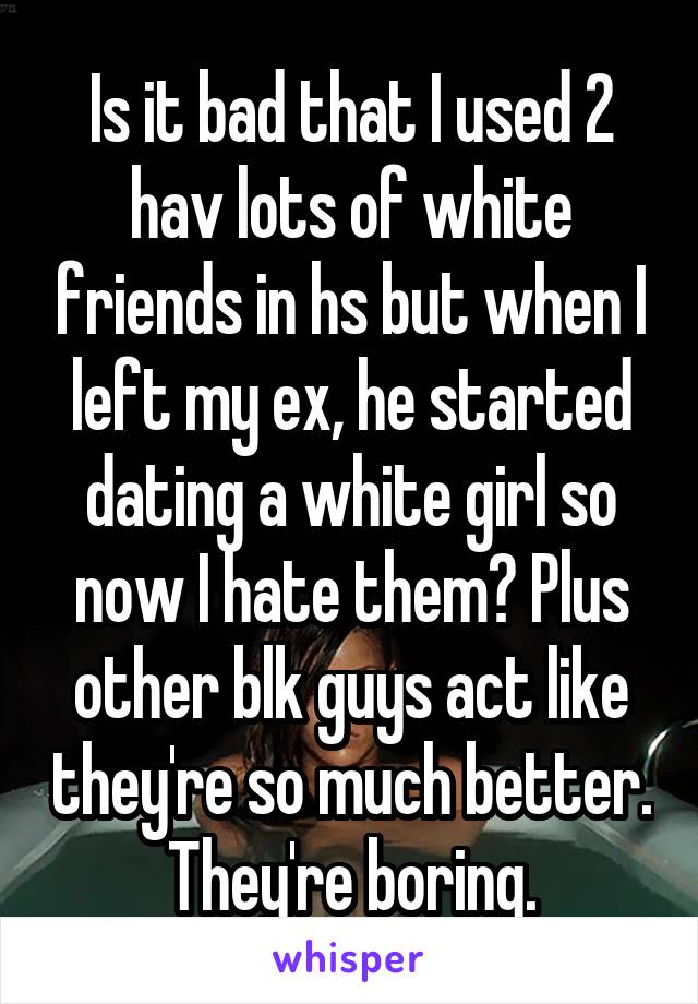 Is it bad that I used 2 hav lots of white friends in hs but when I left my ex, he started dating a white girl so now I hate them? Plus other blk guys act like they're so much better. They're boring.