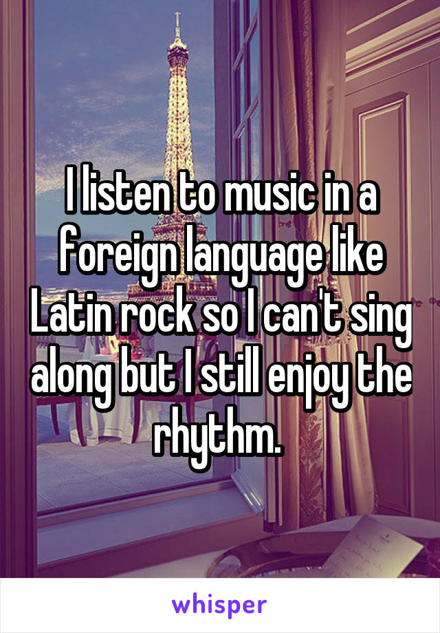 I listen to music in a foreign language like Latin rock so I can't sing along but I still enjoy the rhythm. 