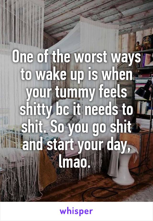 One of the worst ways to wake up is when your tummy feels shitty bc it needs to shit. So you go shit and start your day, lmao. 