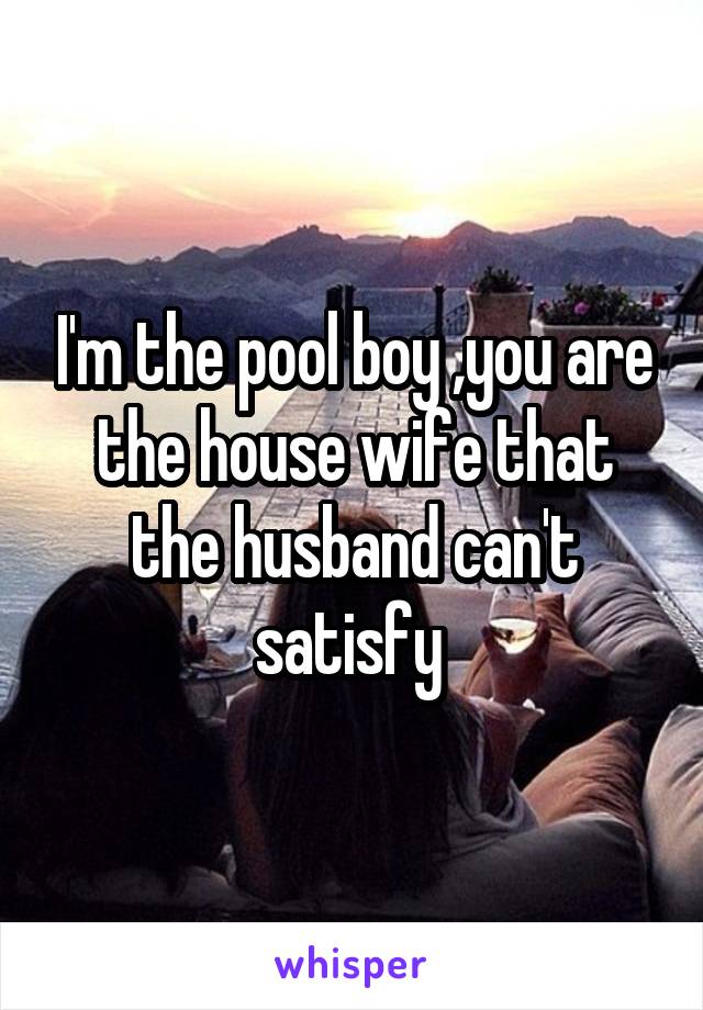 I'm the pool boy ,you are the house wife that the husband can't satisfy 