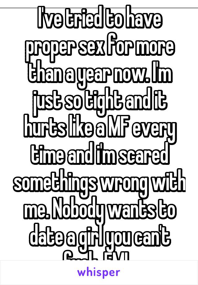 I've tried to have proper sex for more than a year now. I'm just so tight and it hurts like a MF every time and i'm scared somethings wrong with me. Nobody wants to date a girl you can't fuck. FML.