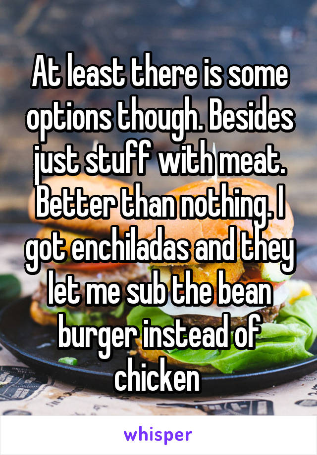 At least there is some options though. Besides just stuff with meat. Better than nothing. I got enchiladas and they let me sub the bean burger instead of chicken 